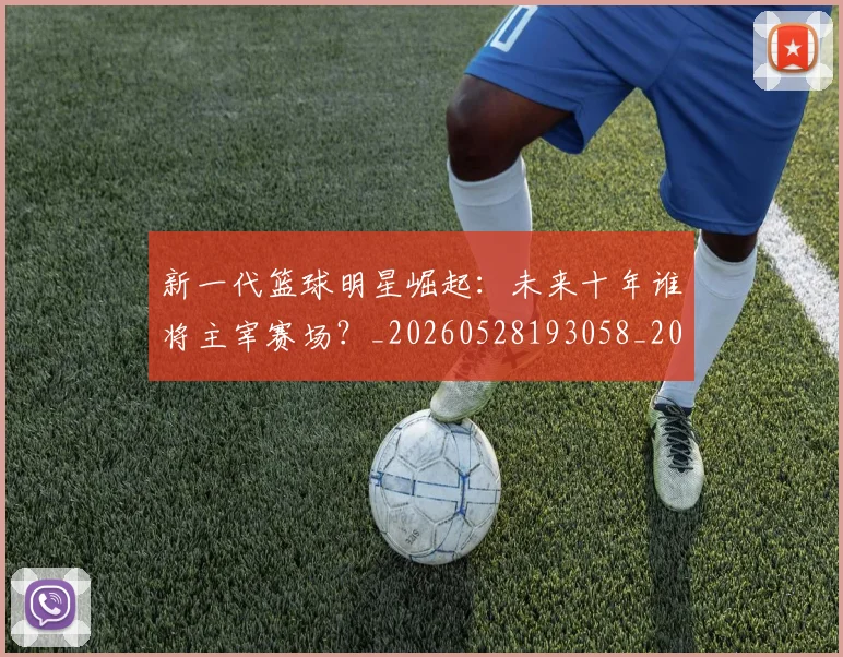 新一代篮球明星崛起：未来十年谁将主宰赛场？_20260528193058_20260731170811