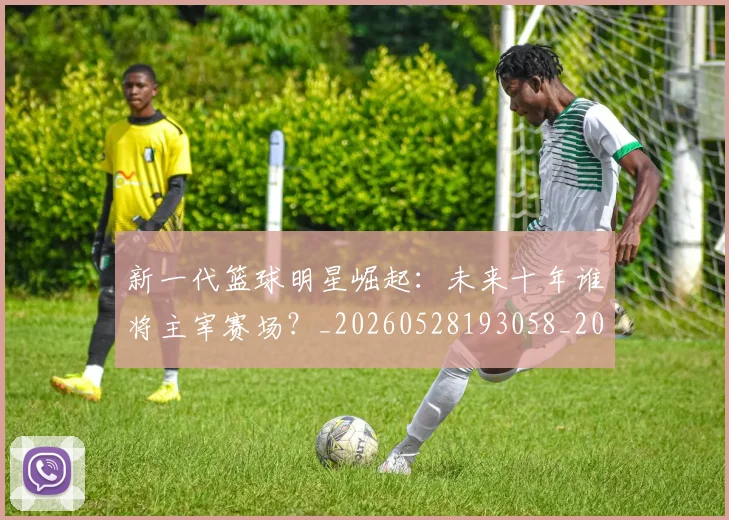 新一代篮球明星崛起：未来十年谁将主宰赛场？_20260528193058_20260731170811