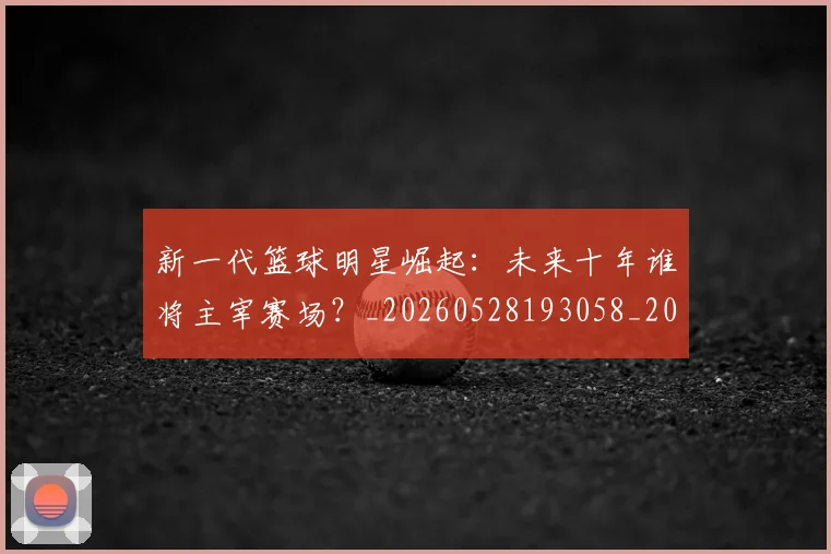 新一代篮球明星崛起:未来十年谁将主宰赛场?_20260528193058_20260707020748_20260801160441