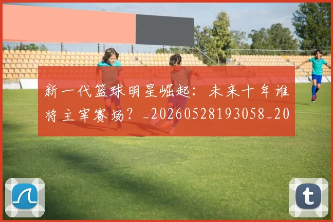 新一代篮球明星崛起:未来十年谁将主宰赛场?_20260528193058_20260707020748_20260801160441